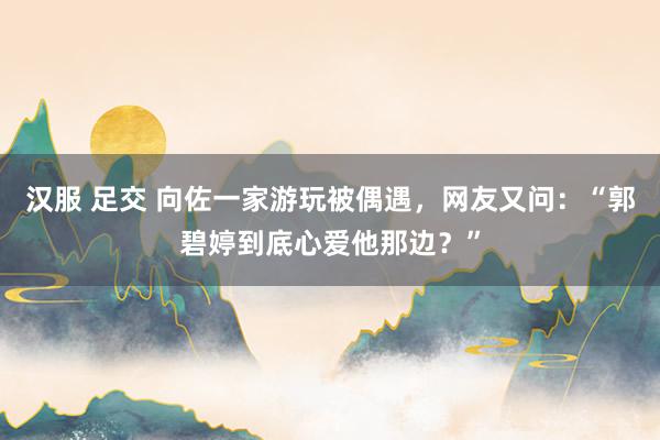 汉服 足交 向佐一家游玩被偶遇，网友又问：“郭碧婷到底心爱他那边？”