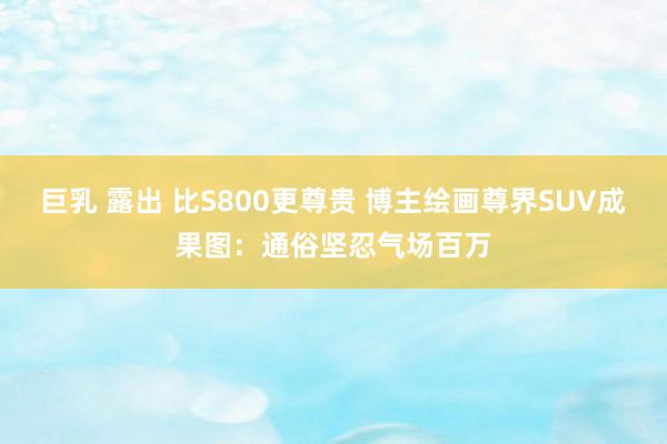巨乳 露出 比S800更尊贵 博主绘画尊界SUV成果图：通俗坚忍气场百万
