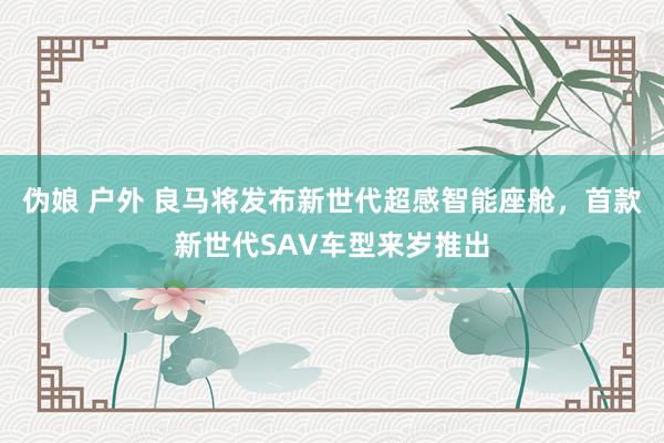 伪娘 户外 良马将发布新世代超感智能座舱，首款新世代SAV车型来岁推出