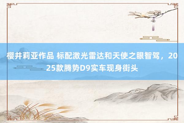 樱井莉亚作品 标配激光雷达和天使之眼智驾，2025款腾势D9实车现身街头