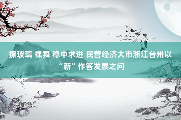擦玻璃 裸舞 稳中求进 民营经济大市浙江台州以“新”作答发展之问
