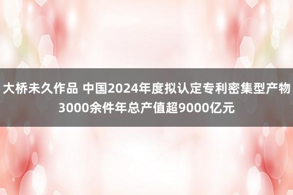 大桥未久作品 中国2024年度拟认定专利密集型产物3000余件年总产值超9000亿元