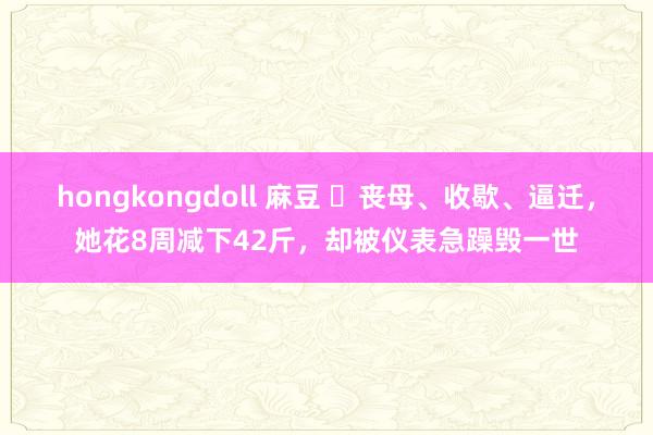 hongkongdoll 麻豆 ​丧母、收歇、逼迁，她花8周减下42斤，却被仪表急躁毁一世