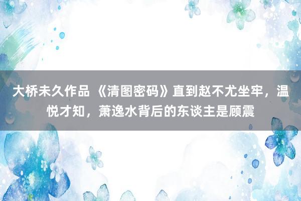 大桥未久作品 《清图密码》直到赵不尤坐牢，温悦才知，萧逸水背后的东谈主是顾震