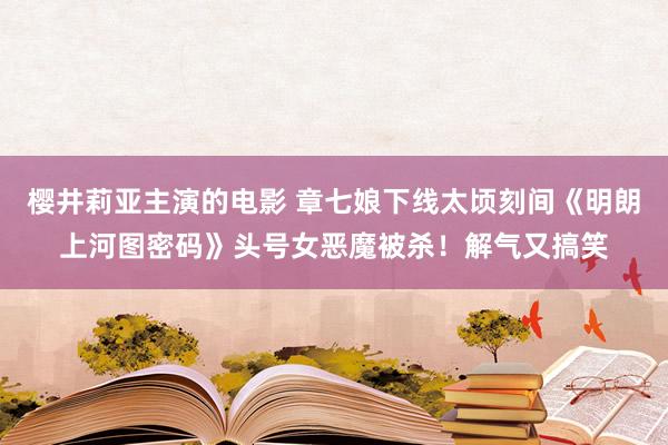 樱井莉亚主演的电影 章七娘下线太顷刻间《明朗上河图密码》头号女恶魔被杀！解气又搞笑