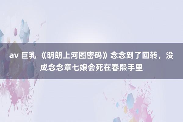 av 巨乳 《明朗上河图密码》念念到了回转，没成念念章七娘会死在春熙手里