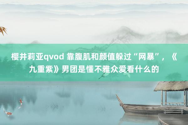 樱井莉亚qvod 靠腹肌和颜值躲过“网暴”，《九重紫》男团是懂不雅众爱看什么的