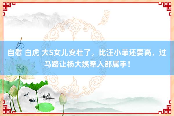 自慰 白虎 大S女儿变壮了，比汪小菲还要高，过马路让杨大姨牵入部属手！