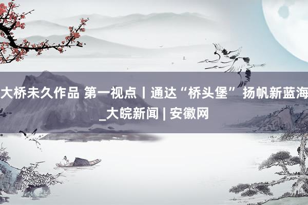 大桥未久作品 第一视点丨通达“桥头堡” 扬帆新蓝海_大皖新闻 | 安徽网