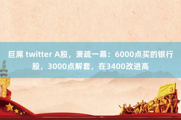巨屌 twitter A股，萧疏一幕：6000点买的银行股，3000点解套，在3400改进高