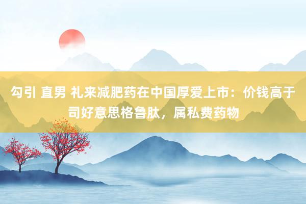 勾引 直男 礼来减肥药在中国厚爱上市：价钱高于司好意思格鲁肽，属私费药物
