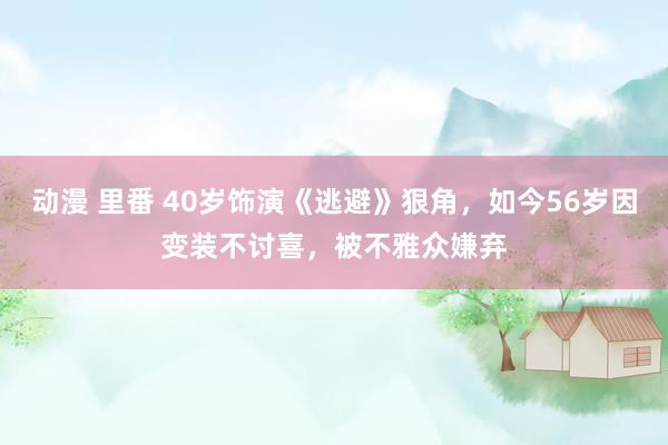 动漫 里番 40岁饰演《逃避》狠角，如今56岁因变装不讨喜，被不雅众嫌弃