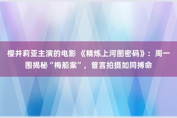 樱井莉亚主演的电影 《精炼上河图密码》：周一围揭秘“梅船案”，曾言拍摄如同搏命