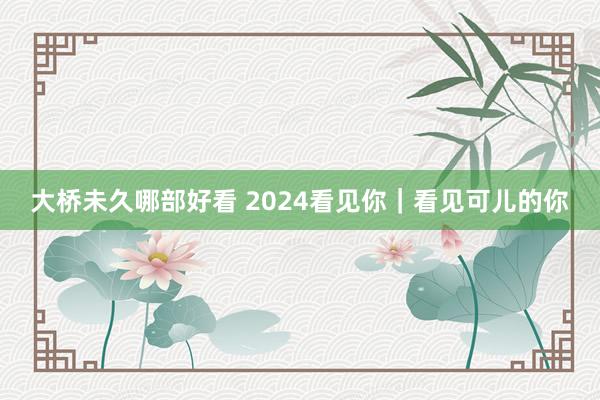 大桥未久哪部好看 2024看见你｜看见可儿的你