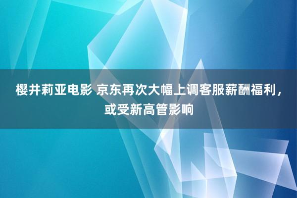 樱井莉亚电影 京东再次大幅上调客服薪酬福利，或受新高管影响