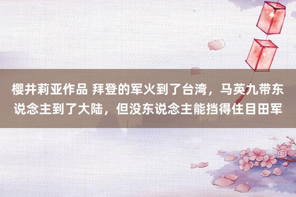 樱井莉亚作品 拜登的军火到了台湾，马英九带东说念主到了大陆，但没东说念主能挡得住目田军