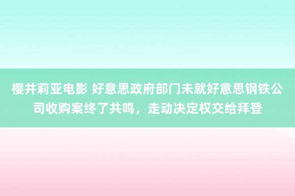 樱井莉亚电影 好意思政府部门未就好意思钢铁公司收购案终了共鸣，走动决定权交给拜登