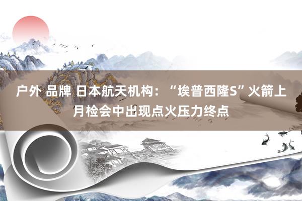 户外 品牌 日本航天机构：“埃普西隆S”火箭上月检会中出现点火压力终点