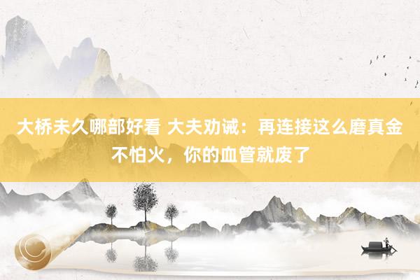 大桥未久哪部好看 大夫劝诫：再连接这么磨真金不怕火，你的血管就废了