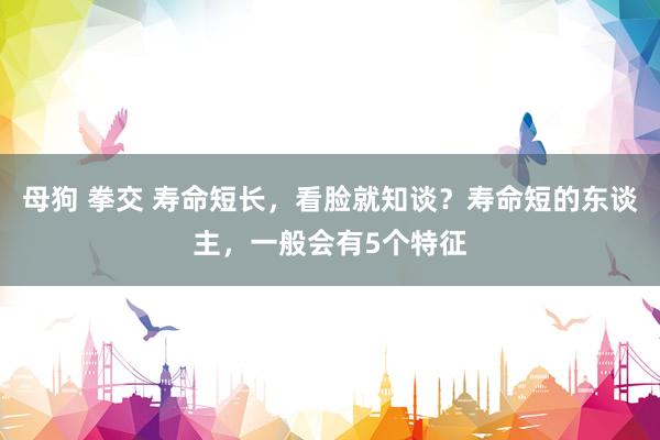 母狗 拳交 寿命短长，看脸就知谈？寿命短的东谈主，一般会有5个特征