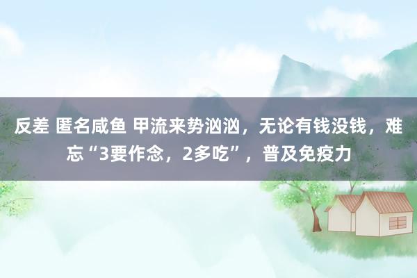 反差 匿名咸鱼 甲流来势汹汹，无论有钱没钱，难忘“3要作念，2多吃”，普及免疫力