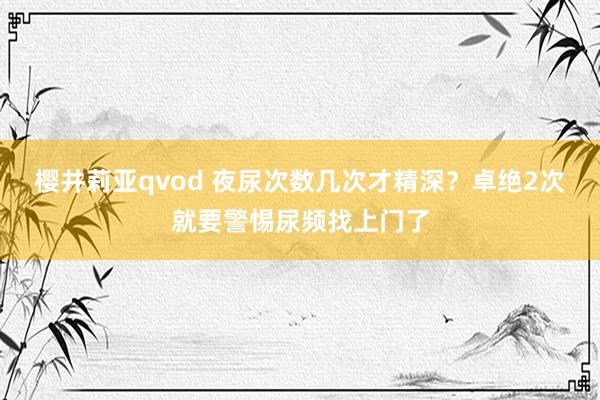 樱井莉亚qvod 夜尿次数几次才精深？卓绝2次就要警惕尿频找上门了