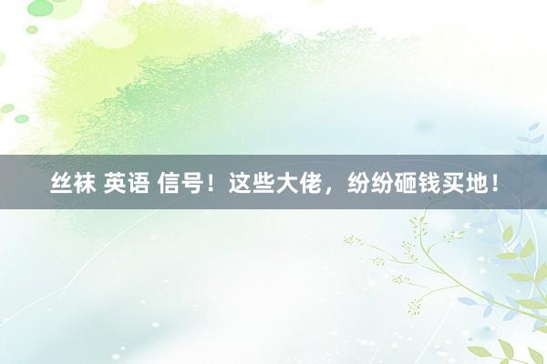 丝袜 英语 信号！这些大佬，纷纷砸钱买地！