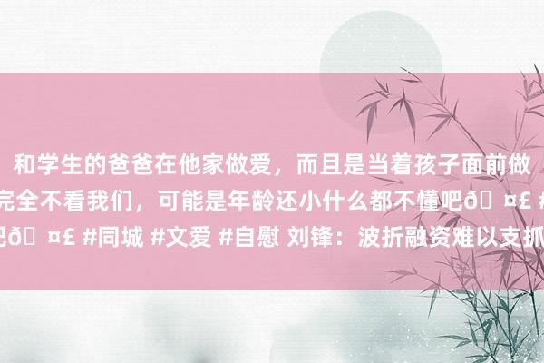 和学生的爸爸在他家做爱，而且是当着孩子面前做爱，太刺激了，孩子完全不看我们，可能是年龄还小什么都不懂吧🤣 #同城 #文爱 #自慰 刘锋：波折融资难以支抓“科创”新业态