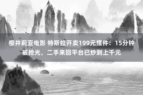 樱井莉亚电影 特斯拉开卖199元摆件：15分钟被抢光，二手来回平台已炒到上千元