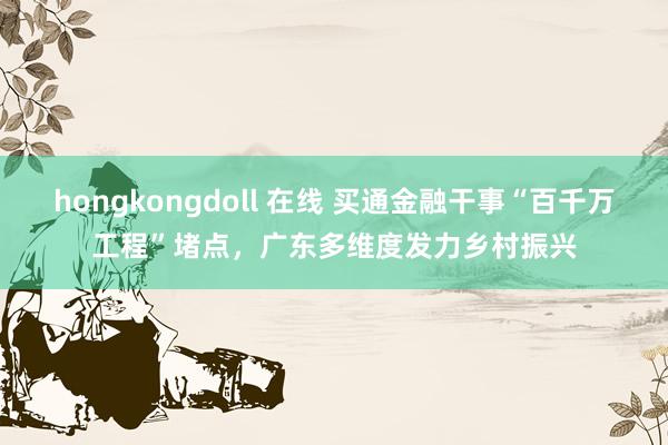 hongkongdoll 在线 买通金融干事“百千万工程”堵点，广东多维度发力乡村振兴
