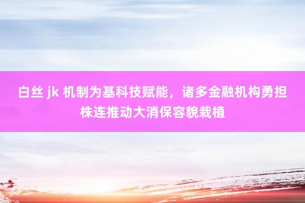 白丝 jk 机制为基科技赋能，诸多金融机构勇担株连推动大消保容貌栽植