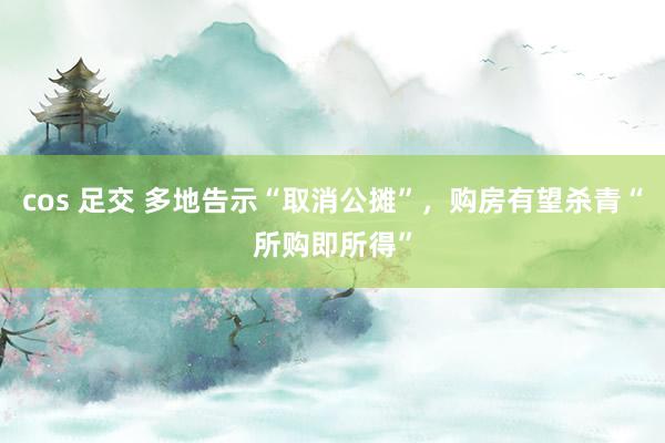cos 足交 多地告示“取消公摊”，购房有望杀青“所购即所得”