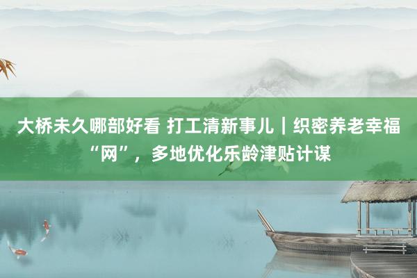 大桥未久哪部好看 打工清新事儿｜织密养老幸福“网”，多地优化乐龄津贴计谋