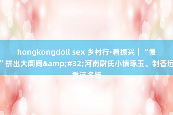 hongkongdoll sex 乡村行·看振兴｜“慢买卖”拼出大阛阓&#32;河南尉氏小镇琢玉、制香远名扬