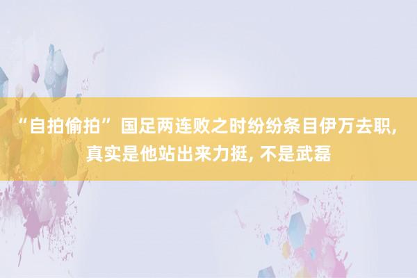 “自拍偷拍” 国足两连败之时纷纷条目伊万去职， 真实是他站出来力挺， 不是武磊
