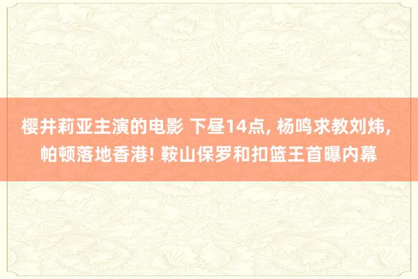 樱井莉亚主演的电影 下昼14点， 杨鸣求教刘炜， 帕顿落地香港! 鞍山保罗和扣篮王首曝内幕
