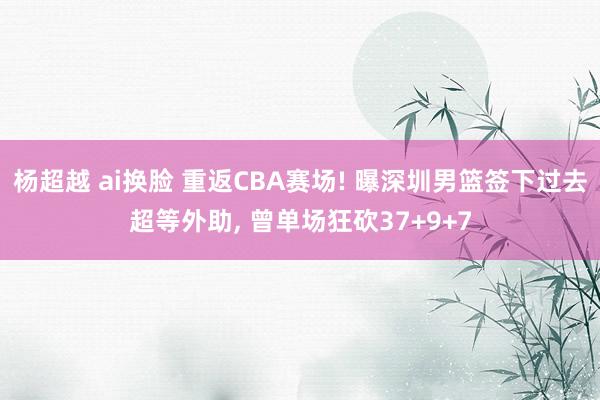 杨超越 ai换脸 重返CBA赛场! 曝深圳男篮签下过去超等外助， 曾单场狂砍37+9+7