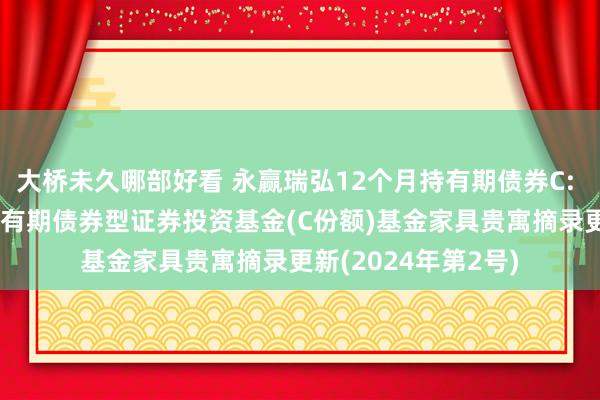 大桥未久哪部好看 永赢瑞弘12个月持有期债券C: 永赢瑞弘12个月持有期债券型证券投资基金(C份额)基金家具贵寓摘录更新(2024年第2号)