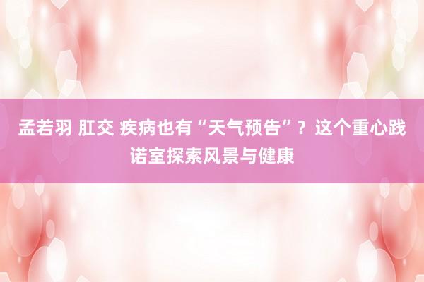 孟若羽 肛交 疾病也有“天气预告”？这个重心践诺室探索风景与健康