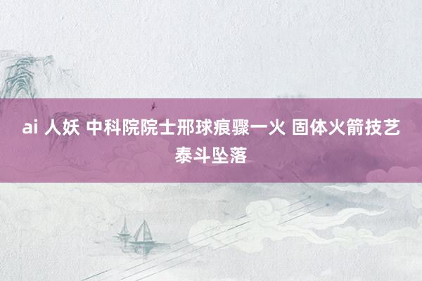ai 人妖 中科院院士邢球痕骤一火 固体火箭技艺泰斗坠落