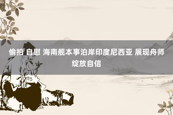 偷拍 自慰 海南舰本事泊岸印度尼西亚 展现舟师绽放自信