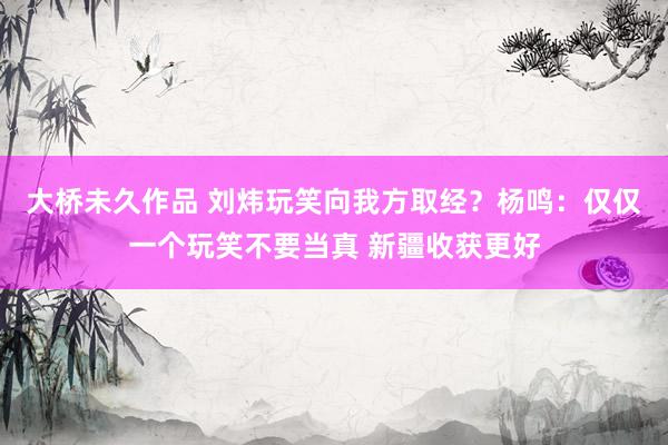 大桥未久作品 刘炜玩笑向我方取经？杨鸣：仅仅一个玩笑不要当真 新疆收获更好
