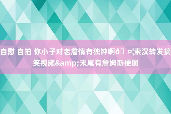 自慰 自拍 你小子对老詹情有独钟啊🤦索汉转发搞笑视频&末尾有詹姆斯梗图
