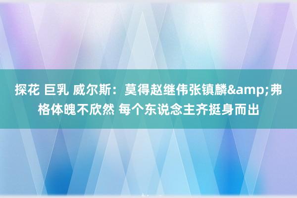 探花 巨乳 威尔斯：莫得赵继伟张镇麟&弗格体魄不欣然 每个东说念主齐挺身而出