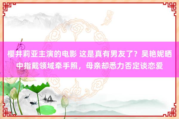 樱井莉亚主演的电影 这是真有男友了？吴艳妮晒中指戴领域牵手照，母亲却悉力否定谈恋爱