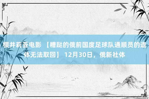 樱井莉亚电影 【糟跶的俄前国度足球队通顺员的遗体无法取回】 12月30日，俄新社体