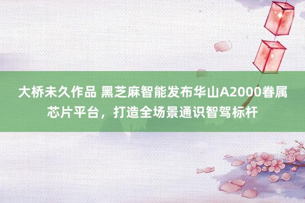 大桥未久作品 黑芝麻智能发布华山A2000眷属芯片平台，打造全场景通识智驾标杆