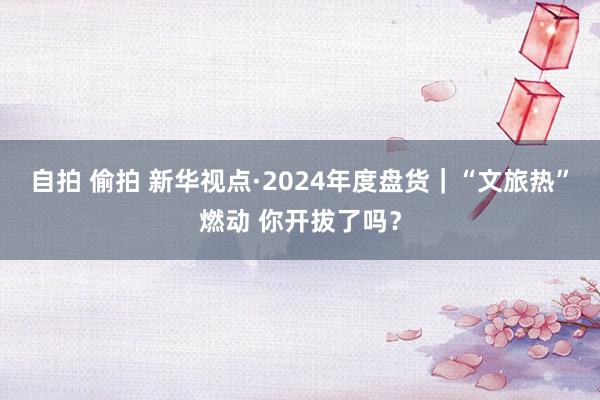 自拍 偷拍 新华视点·2024年度盘货｜“文旅热”燃动 你开拔了吗？