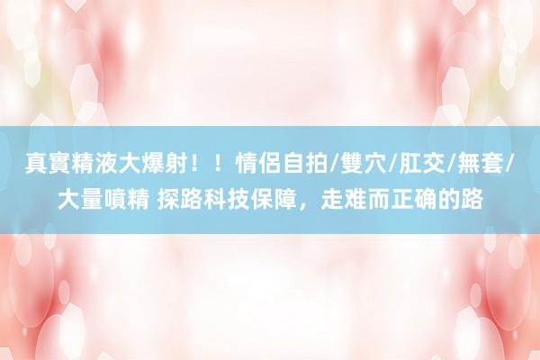 真實精液大爆射！！情侶自拍/雙穴/肛交/無套/大量噴精 探路科技保障，走难而正确的路