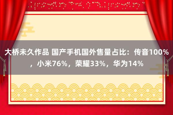 大桥未久作品 国产手机国外售量占比：传音100%，小米76%，荣耀33%，华为14%